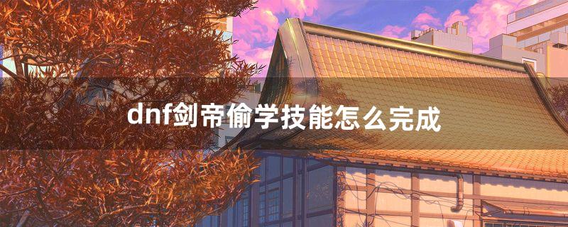 dnf剑帝偷学技能怎么完成（dnf剑帝可以偷学什么)