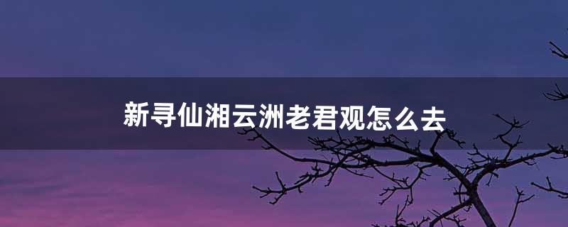 新寻仙湘云洲老君观怎么去（寻仙120级怎么去湘云水府)