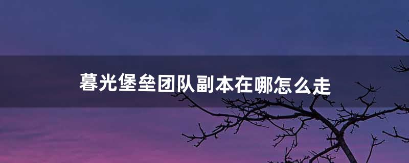 暮光堡垒团队副本在哪怎么走（暮光堡垒攻略)